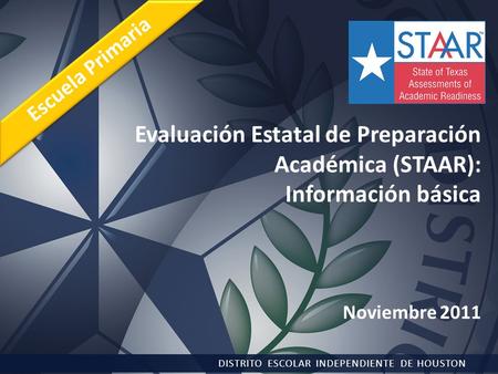 Evaluación Estatal de Preparación Académica (STAAR): Información básica Noviembre 2011 DISTRITO ESCOLAR INDEPENDIENTE DE HOUSTON Escuela Primaria.