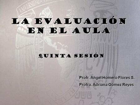 LA EVALUACIÓN EN EL AULA Profr. Ángel Homero Flores S. Profra. Adriana Gómez Reyes Quinta sesión.
