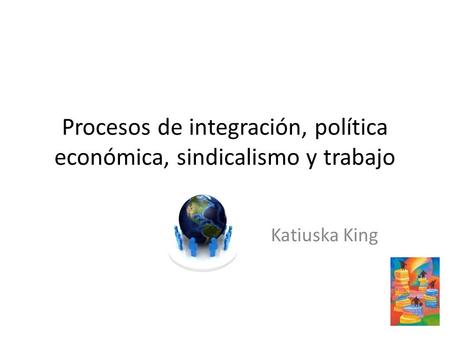 Procesos de integración, política económica, sindicalismo y trabajo Katiuska King.