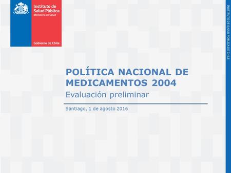 Instituto de Salud Pública de Chile INSTITUTO DE SALUD PÚBLICA DE CHILE POLÍTICA NACIONAL DE MEDICAMENTOS 2004 Evaluación preliminar Santiago, 1 de agosto.