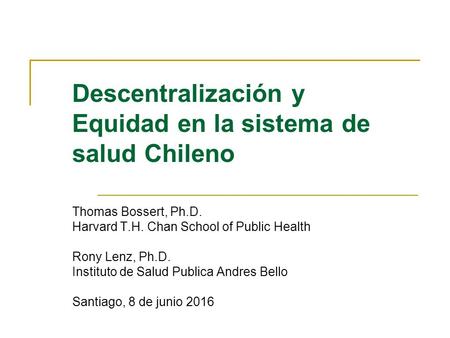 Descentralización y Equidad en la sistema de salud Chileno Thomas Bossert, Ph.D. Harvard T.H. Chan School of Public Health Rony Lenz, Ph.D. Instituto de.
