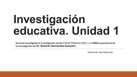 Investigación educativa. Unidad 1 Docente investigador la investigación-acción ( Utech Melanie,2005) y el video Importancia de la investigación del Dr.