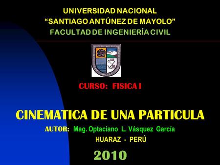 UNIVERSIDAD NACIONAL “SANTIAGO ANTÚNEZ DE MAYOLO” FACULTAD DE INGENIERÍA CIVIL CURSO: FISICA I CINEMATICA DE UNA PARTICULA AUTOR: Mag. Optaciano L. Vásquez.