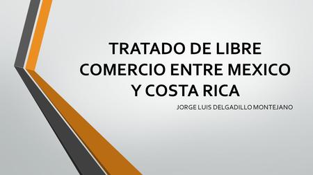 TRATADO DE LIBRE COMERCIO ENTRE MEXICO Y COSTA RICA JORGE LUIS DELGADILLO MONTEJANO.