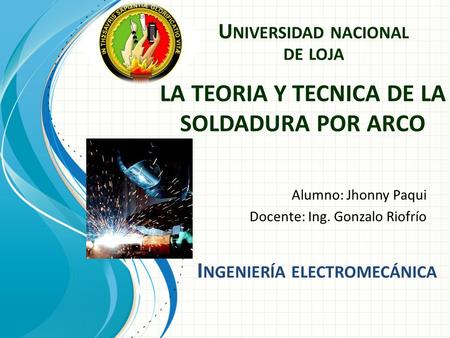 LA TEORIA Y TECNICA DE LA SOLDADURA POR ARCO Alumno: Jhonny Paqui Docente: Ing. Gonzalo Riofrío U NIVERSIDAD NACIONAL DE LOJA I NGENIERÍA ELECTROMECÁNICA.