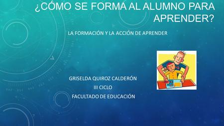 ¿CÓMO SE FORMA AL ALUMNO PARA APRENDER? LA FORMACIÓN Y LA ACCIÓN DE APRENDER GRISELDA QUIROZ CALDERÓN III CICLO FACULTADO DE EDUCACIÓN.