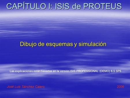 CAPÍTULO I: ISIS de PROTEUS Dibujo de esquemas y simulación José Luis Sánchez Calero 2006 Las explicaciones están basadas en la versión ISIS PROFESSIONAL.