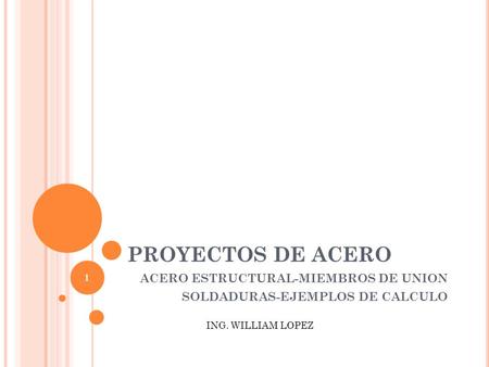 PROYECTOS DE ACERO ACERO ESTRUCTURAL-MIEMBROS DE UNION SOLDADURAS-EJEMPLOS DE CALCULO ING. WILLIAM LOPEZ 1.
