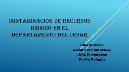 CONTAMINACIÓN DE RECURSOS HÍDRICO EN EL DEPARTAMENTO DEL CESAR Integrantes Wendy Orcine ochoa Cirly Hernández Pedro Holguín.