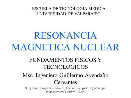 RESONANCIA MAGNETICA NUCLEAR FUNDAMENTOS FISICOS Y TECNOLOGICOS Msc. Ingeniero Guillermo Avendaño Cervantes Se agradece a empresas (Siemens, Imotion, Philips,