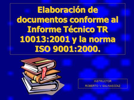 Elaboración de documentos conforme al Informe Técnico TR 10013:2001 y la norma ISO 9001:2000. INSTRUCTOR ROBERTO V. SALINAS DÍAZ.