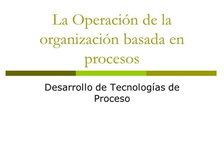 La Operación de la organización basada en procesos Desarrollo de Tecnologías de Proceso.