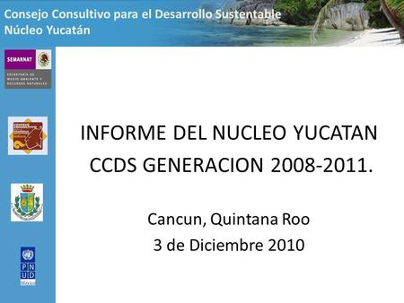 Consejo Consultivo para el Desarrollo Sustentable Núcleo Yucatán INFORME DEL NUCLEO YUCATAN CCDS GENERACION 2008-2011. Cancun, Quintana Roo 3 de Diciembre.