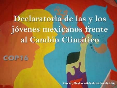 Declaratoria de las y los jóvenes mexicanos frente al Cambio Climático COP16 Cancún, México; a 8 de diciembre de 2010.