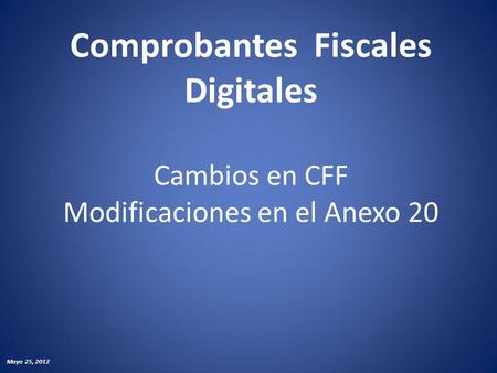 Comprobantes Fiscales Digitales Cambios en CFF Modificaciones en el Anexo 20 Mayo 25, 2012.