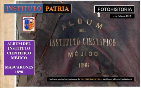 Dedicado a todos los Exalumnos del INSTITUTO PATRIA Guillermo Alducin Varela Gen58 ALBUM DEL INSTITUTO CIENTIFICO MÉJICO MASCARONES 1898 ALBUM DEL INSTITUTO.