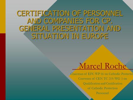 CERTIFICATION OF PERSONNEL AND COMPANIES FOR CP. GENERAL PRESENTATION AND SITUATION IN EUROPE Marcel Roche Chairman of EFC WP 16 on Cathodic Protection.