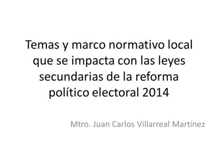 Temas y marco normativo local que se impacta con las leyes secundarias de la reforma político electoral 2014 Mtro. Juan Carlos Villarreal Martínez.