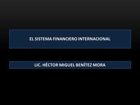 EL SISTEMA FINANCIERO INTERNACIONAL LIC. HÉCTOR MIGUEL BENÍTEZ MORA