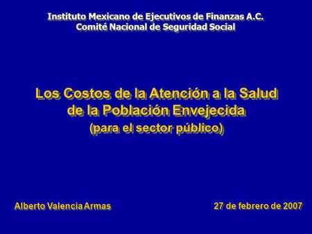 Los Costos de la Atención a la Salud de la Población Envejecida (para el sector público) 27 de febrero de 2007 Alberto Valencia Armas Instituto Mexicano.