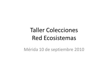 Taller Colecciones Red Ecosistemas Mérida 10 de septiembre 2010.