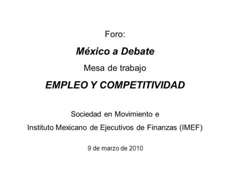 Foro: México a Debate Mesa de trabajo EMPLEO Y COMPETITIVIDAD Sociedad en Movimiento e Instituto Mexicano de Ejecutivos de Finanzas (IMEF) 9 de marzo de.