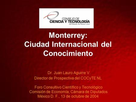 Monterrey: Ciudad Internacional del Conocimiento Dr. Juan Lauro Aguirre V. Director de Prospectiva del COCyTE NL Foro Consultivo Científico y Tecnológico.