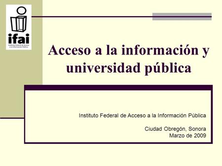 Acceso a la información y universidad pública Instituto Federal de Acceso a la Información Pública Ciudad Obregón, Sonora Marzo de 2009.
