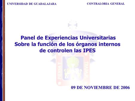 UNIVERSIDAD DE GUADALAJARA CONTRALORIA GENERAL 09 DE NOVIEMBRE DE 2006 Panel de Experiencias Universitarias Sobre la función de los órganos internos de.