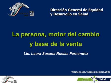 La persona, motor del cambio y base de la venta Dirección General de Equidad y Desarrollo en Salud Villahermosa, Tabasco; octubre, 2002 Lic. Laura Susana.