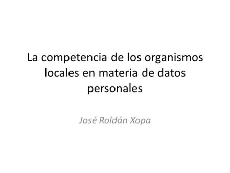 La competencia de los organismos locales en materia de datos personales José Roldán Xopa.