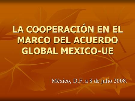 LA COOPERACIÓN EN EL MARCO DEL ACUERDO GLOBAL MEXICO-UE México, D.F. a 8 de julio 2008.