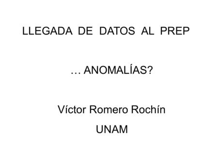 LLEGADA DE DATOS AL PREP … ANOMALÍAS? Víctor Romero Rochín UNAM.