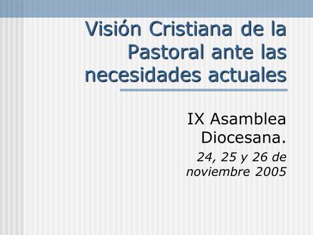 Visión Cristiana de la Pastoral ante las necesidades actuales IX Asamblea Diocesana. 24, 25 y 26 de noviembre 2005.