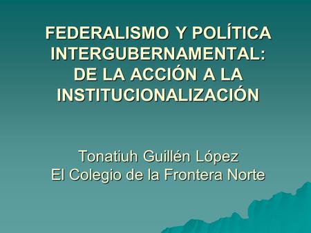 FEDERALISMO Y POLÍTICA INTERGUBERNAMENTAL: DE LA ACCIÓN A LA INSTITUCIONALIZACIÓN Tonatiuh Guillén López El Colegio de la Frontera Norte.
