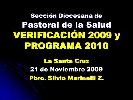 Sección Diocesana de Pastoral de la Salud VERIFICACIÓN 2009 y PROGRAMA 2010 La Santa Cruz 21 de Noviembre 2009 Pbro. Silvio Marinelli Z.