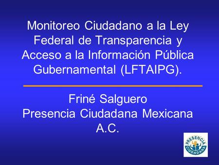 Monitoreo Ciudadano a la Ley Federal de Transparencia y Acceso a la Información Pública Gubernamental (LFTAIPG). Friné Salguero Presencia Ciudadana Mexicana.