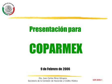 IUR 2006-1 Dip. Juan Carlos Pérez Góngora Secretario de la Comisión de Hacienda y Crédito Público Presentación para COPARMEX 9 de Febrero de 2006.