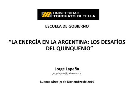 ESCUELA DE GOBIERNO LA ENERGÍA EN LA ARGENTINA: LOS DESAFÍOS DEL QUINQUENIO Jorge Lapeña Buenos Aires,9 de Noviembre de 2010.