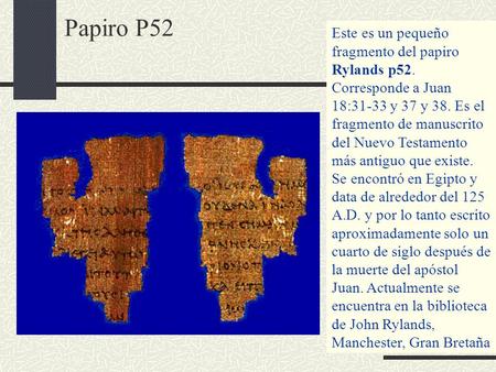 Papiro P52 Este es un pequeño fragmento del papiro Rylands p52. Corresponde a Juan 18:31-33 y 37 y 38. Es el fragmento de manuscrito del Nuevo Testamento.
