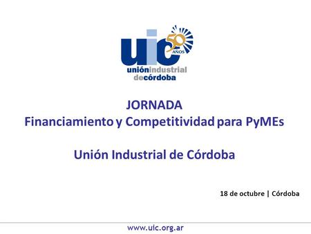 JORNADA Financiamiento y Competitividad para PyMEs Unión Industrial de Córdoba 18 de octubre | Córdoba www.uic.org.ar.