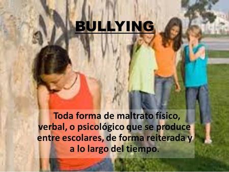 BULLYING Toda forma de maltrato físico, verbal, o psicológico que se produce entre escolares, de forma reiterada y a lo largo del tiempo.