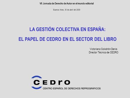 VII Jornada de Derecho de Autor en el mundo editorial Buenos Aires, 30 de abril del 2009 LA GESTIÓN COLECTIVA EN ESPAÑA: EL PAPEL DE CEDRO EN EL SECTOR.