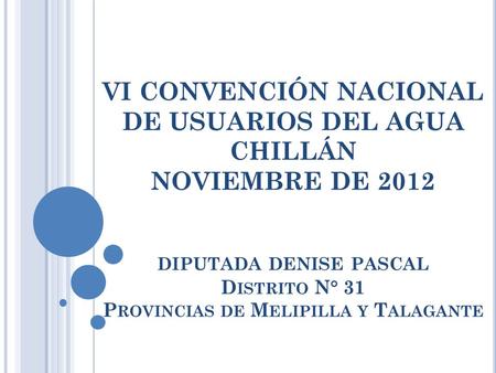 VI CONVENCIÓN NACIONAL DE USUARIOS DEL AGUA CHILLÁN NOVIEMBRE DE 2012 DIPUTADA DENISE PASCAL D ISTRITO N° 31 P ROVINCIAS DE M ELIPILLA Y T ALAGANTE.