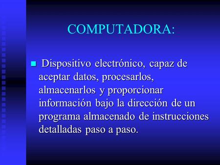 COMPUTADORA: Dispositivo electrónico, capaz de aceptar datos, procesarlos, almacenarlos y proporcionar información bajo la dirección de un programa almacenado.