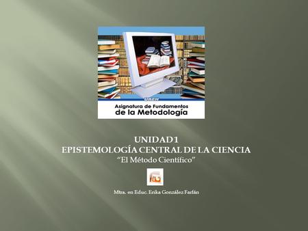 UNIDAD 1 EPISTEMOLOGÍA CENTRAL DE LA CIENCIA El Método Científico Mtra. en Educ. Erika González Farfán.