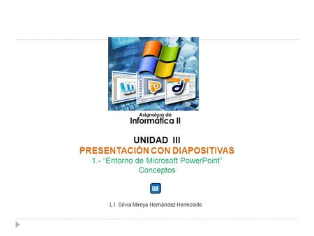 UNIDAD III PRESENTACIÓN CON DIAPOSITIVAS 1.- Entorno de Microsoft PowerPoint Conceptos L.I. Silvia Mireya Hernández Hermosillo.