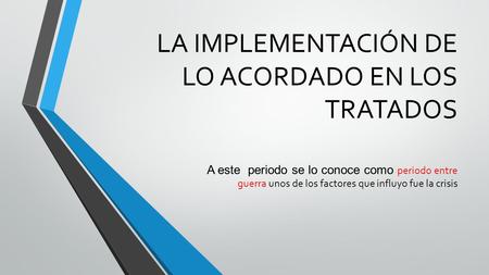 LA IMPLEMENTACIÓN DE LO ACORDADO EN LOS TRATADOS A este periodo se lo conoce como periodo entre guerra unos de los factores que influyo fue la crisis.