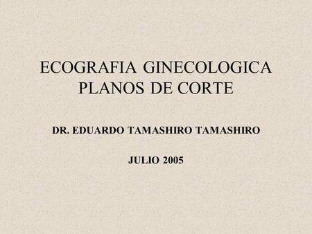 ECOGRAFIA GINECOLOGICA PLANOS DE CORTE DR. EDUARDO TAMASHIRO TAMASHIRO JULIO 2005.