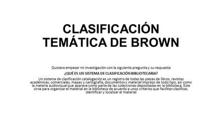 CLASIFICACIÓN TEMÁTICA DE BROWN Quisiera empezar mi investigación con la siguiente pregunta y su respuesta ¿QUÉ ES UN SISTEMA DE CLASIFICACIÓN BIBLIOTECARIA?